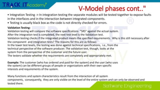 V-Model phases cont.."
• Integration Testing -> In integration testing the separate modules wiII be tested together to expose faults
in the interfaces and in the interaction between integrated components.
• Testing is usually black box as the code is not directly checked for errors.
Validation Testing:
Validation testing will compare the software specifications “SRS” against the actual system.
After the integration test is completed, the next test level is the Validation test.
Validation testing checks if the integrated product meets the specified requirements. Why is this still necessary after
the component and integration tests? The reasons for this are as follows:
In the lower test levels, the testing was done against technical specifications, i.e., from the
technical perspective of the software producer. The validation test, though, looks at the
system from the perspective of the customer and the future user.
The testers validate whether the requirements are completely and appropriately met.
Example: The customer (who has ordered and paid for the system) and the user (who uses
the system) can be different groups of people or organizations with their own specific
interests and requirements of the system.
Many functions and system characteristics result from the interaction of all system
components, consequently, they are only visible on the level of the entire system and can only be observed and
tested there.
 
