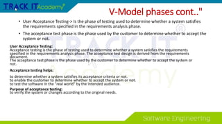 • User Acceptance Testing-> Is the phase of testing used to determine whether a system satisfies
the requirements specified in the requirements analysis phase.
• The acceptance test phase is the phase used by the customer to determine whether to accept the
system or not.
User Acceptance Testing:
Acceptance testing is the phase of testing used to determine whether a system satisfies the requirements
specified in the requirements analysis phase. The acceptance test design is derived from the requirements
document.
The acceptance test phase is the phase used by the customer to determine whether to accept the system or
not.
Acceptance testing helps:
to determine whether a system satisfies its acceptance criteria or not.
to enable the customer to determine whether to accept the system or not.
to test the software in the "real world" by the intended audience.
Purpose of acceptance testing:
to verify the system or changes according to the original needs.
V-Model phases cont.."
 