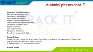 Acceptance Testing Procedures:-
Define the acceptance criteria:
Functionality requirements.
Performance requirements.
Interface quality requirements.
Overall software quality requirements.
Develop an acceptance plan:
Project description.
User responsibilities.
Acceptance description.
Execute the acceptance test plan.
Release Testing:
Release testing is a phase that determines if the software is suitable for the organization of the end -user.
How is compatibility with other systems ensured?
Is the performance of the software optimized?
V-Model phases
V-Model phases cont.."
 