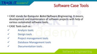 Software Case Tools
• CASE stands for Computer Aided Software Engineering. It means,
development and maintenance of software projects with help of
various automated software tools.
• CASE Tools such as :
 Analysis tools
 Design tools
 Project management tools
 Database Management tools
 Documentation tools .
 