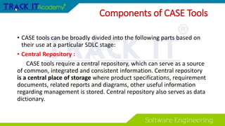 Components of CASE Tools
• CASE tools can be broadly divided into the following parts based on
their use at a particular SDLC stage:
• Central Repository :
CASE tools require a central repository, which can serve as a source
of common, integrated and consistent information. Central repository
is a central place of storage where product specifications, requirement
documents, related reports and diagrams, other useful information
regarding management is stored. Central repository also serves as data
dictionary.
 