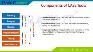 Components of CASE Tools
 Upper Case Tools - Upper CASE tools are used in planning, analysis
and design stages of SDLC.
 Lower Case Tools - Lower CASE tools are used in implementation,
testing and maintenance.
 Integrated Case Tools - Integrated CASE tools are helpful in all the
stages of SDLC, from Requirement gathering to Testing and
documentation.
 
