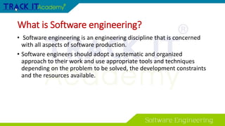 What is Software engineering?
• Software engineering is an engineering discipline that is concerned
with all aspects of software production.
• Software engineers should adopt a systematic and organized
approach to their work and use appropriate tools and techniques
depending on the problem to be solved, the development constraints
and the resources available.
 