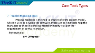 Case Tools Types
 Process Modeling Tools
Process modeling is method to create software process model,
which is used to develop the software. Process modeling tools help the
managers to choose a process model or modify it as per the
requirement of software product.
For example:
EPF Composer
 