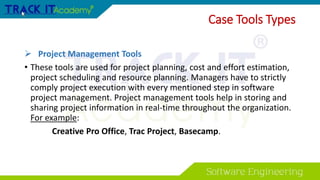 Case Tools Types
 Project Management Tools
• These tools are used for project planning, cost and effort estimation,
project scheduling and resource planning. Managers have to strictly
comply project execution with every mentioned step in software
project management. Project management tools help in storing and
sharing project information in real-time throughout the organization.
For example:
Creative Pro Office, Trac Project, Basecamp.
 