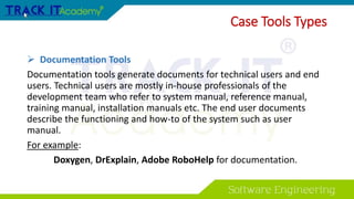 Case Tools Types
 Documentation Tools
Documentation tools generate documents for technical users and end
users. Technical users are mostly in-house professionals of the
development team who refer to system manual, reference manual,
training manual, installation manuals etc. The end user documents
describe the functioning and how-to of the system such as user
manual.
For example:
Doxygen, DrExplain, Adobe RoboHelp for documentation.
 