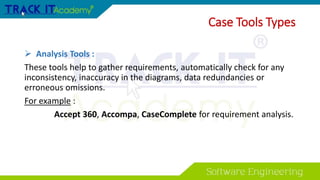 Case Tools Types
 Analysis Tools :
These tools help to gather requirements, automatically check for any
inconsistency, inaccuracy in the diagrams, data redundancies or
erroneous omissions.
For example :
Accept 360, Accompa, CaseComplete for requirement analysis.
 