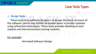 Case Tools Types
 Design Tools
These tools help software designers to design the block structure of
the software, which may further be broken down in smaller modules
using refinement techniques. These tools provides detailing of each
module and interconnections among modules.
For example :
Animated Software Design
 