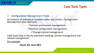  Configuration Management Tools
An instance of software is released under one version. Configuration
Management tools deal with
Version and revision management
Baseline configuration management
Change control management
CASE tools help in this by automatic tracking, version management and
release management.
For example:
Fossil, Git, Accu REV.
Case Tools Types
 