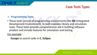  Programming Tools
• These tools consist of programming environments like IDE (Integrated
Development Environment), in-built modules library and simulation
tools. These tools provide comprehensive aid in building software
product and include features for simulation and testing.
For example :
Cscope to search code in C, Eclipse.
Case Tools Types
 