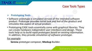  Prototyping Tools
• Software prototype is simulated version of the intended software
product. Prototype provides initial look and feel of the product and
simulates few aspect of actual product.
• Prototyping CASE tools essentially come with graphical libraries. They
can create hardware independent user interfaces and design. These
tools help us to build rapid prototypes based on existing information.
In addition, they provide simulation of software prototype.
For example:
Serena prototype composer, Mockup Builder.
Case Tools Types
 