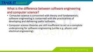 What is the difference between software engineering
and computer science?
• Computer science is concerned with theory and fundamentals;
software engineering is concerned with the practicalities of
developing and delivering useful software.
• Computer science theories are still insufficient to act as a complete
underpinning for software engineering (unlike e.g. physics and
electrical engineering).
 