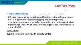  Maintenance Tools:
• Software maintenance includes modifications in the software product
after it is delivered. Automatic logging and error reporting
techniques, automatic error ticket generation and root cause Analysis
are few CASE tools, which help software organization in maintenance
phase of SDLC.
For example:
Bugzilla for defect tracking, HP Quality Center.
Case Tools Types
 