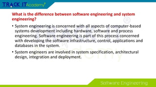 What is the difference between software engineering and system
engineering?
• System engineering is concerned with all aspects of computer-based
systems development including hardware, software and process
engineering. Software engineering is part of this process concerned
with developing the software infrastructure, control, applications and
databases in the system.
• System engineers are involved in system specification, architectural
design, integration and deployment.
 