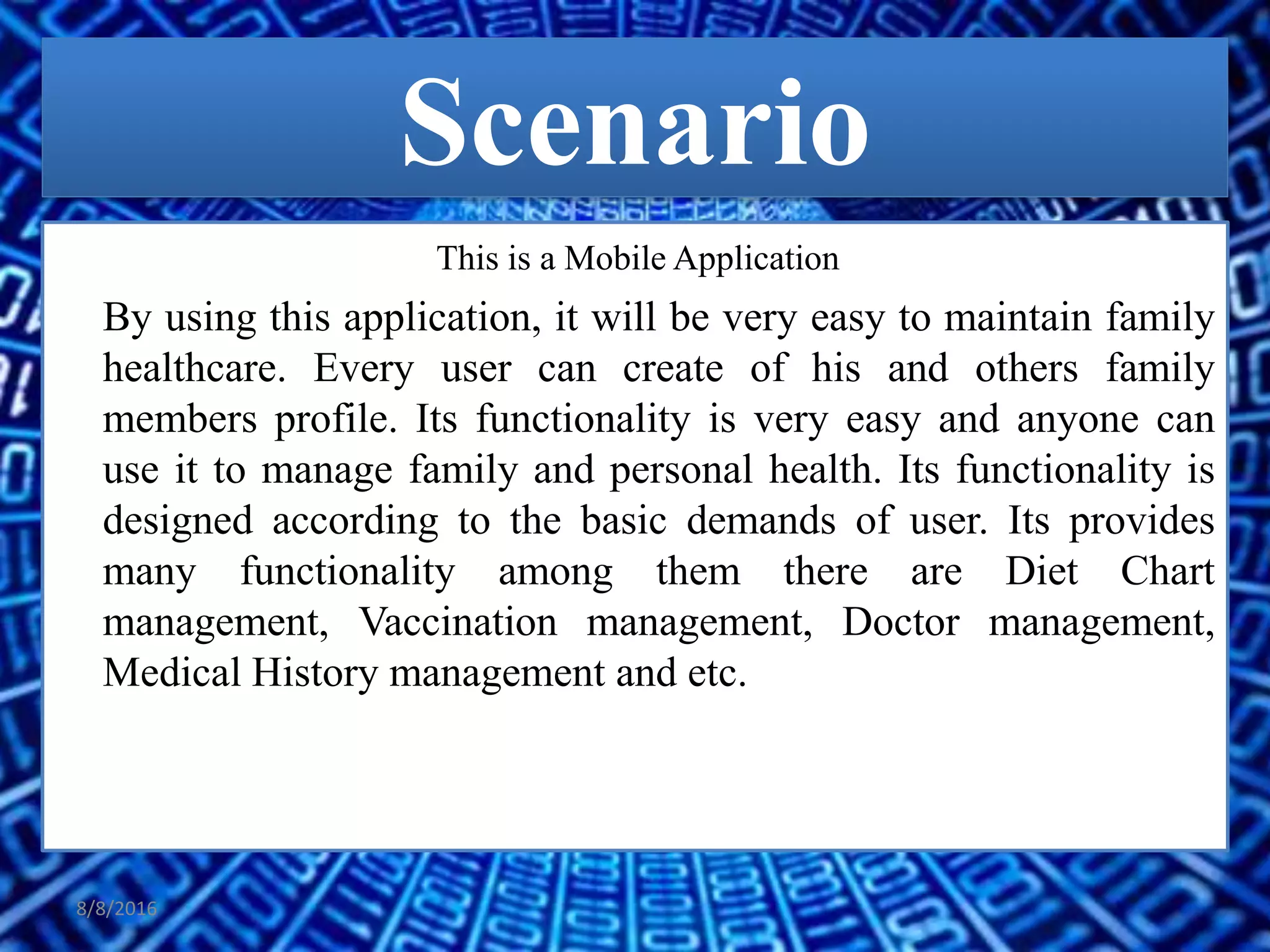 Scenario
This is a Mobile Application
By using this application, it will be very easy to maintain family
healthcare. Every user can create of his and others family
members profile. Its functionality is very easy and anyone can
use it to manage family and personal health. Its functionality is
designed according to the basic demands of user. Its provides
many functionality among them there are Diet Chart
management, Vaccination management, Doctor management,
Medical History management and etc.
8/8/2016
 