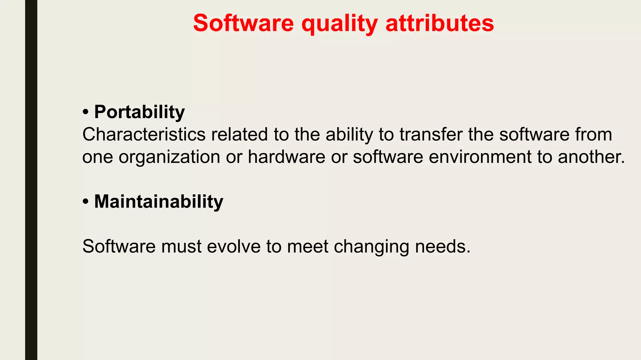 Software quality attributes
• Portability
Characteristics related to the ability to transfer the software from
one organization or hardware or software environment to another.
• Maintainability
Software must evolve to meet changing needs.
 