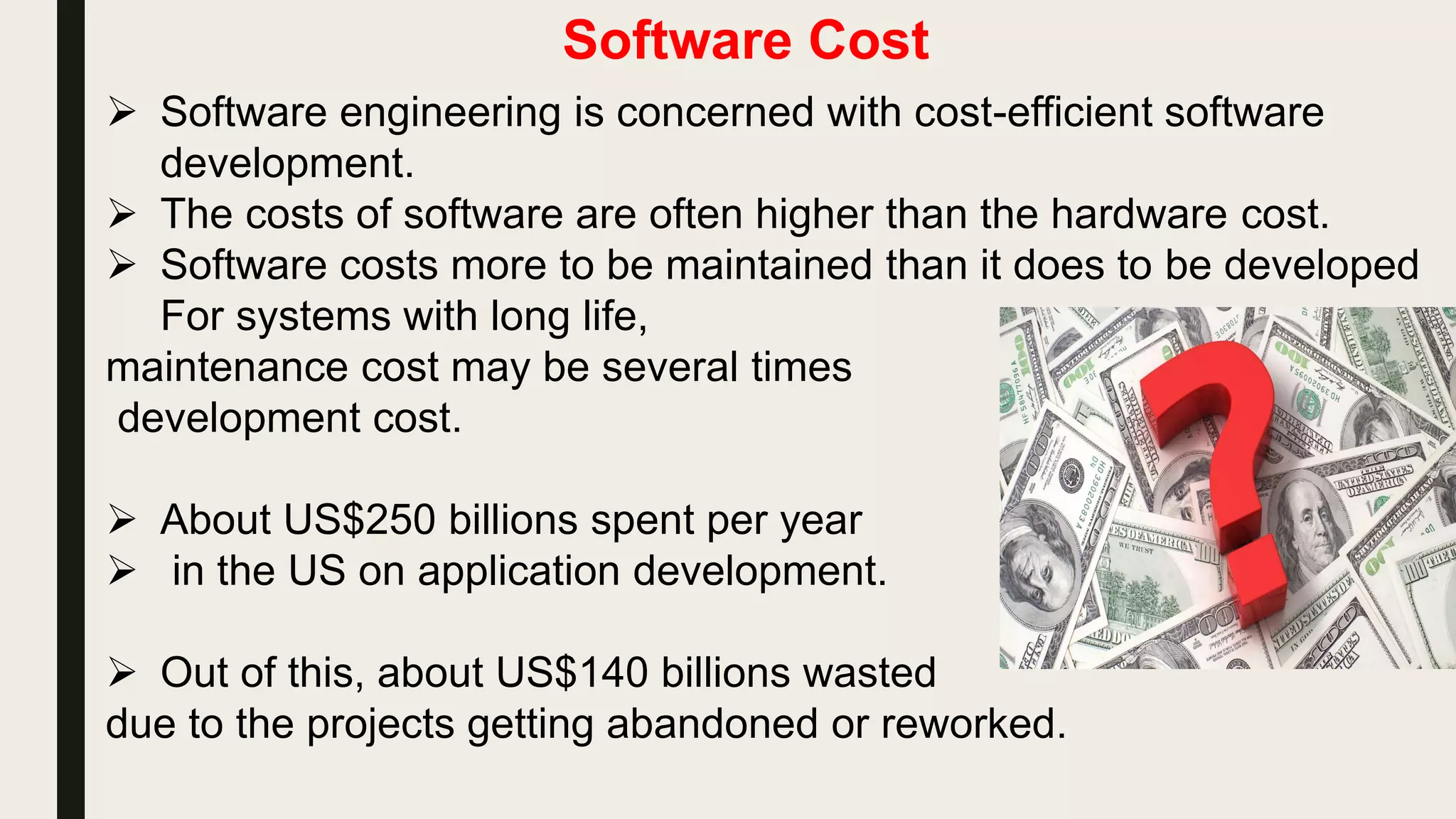 Software Cost
 Software engineering is concerned with cost-efficient software
development.
 The costs of software are often higher than the hardware cost.
 Software costs more to be maintained than it does to be developed
For systems with long life,
maintenance cost may be several times
development cost.
 About US$250 billions spent per year
 in the US on application development.
 Out of this, about US$140 billions wasted
due to the projects getting abandoned or reworked.
 