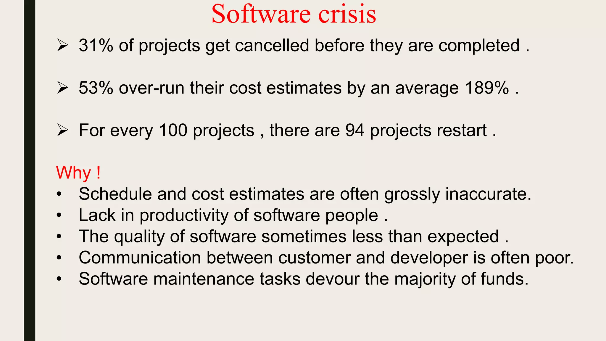 Software crisis
 31% of projects get cancelled before they are completed .
 53% over-run their cost estimates by an average 189% .
 For every 100 projects , there are 94 projects restart .
Why !
• Schedule and cost estimates are often grossly inaccurate.
• Lack in productivity of software people .
• The quality of software sometimes less than expected .
• Communication between customer and developer is often poor.
• Software maintenance tasks devour the majority of funds.
 