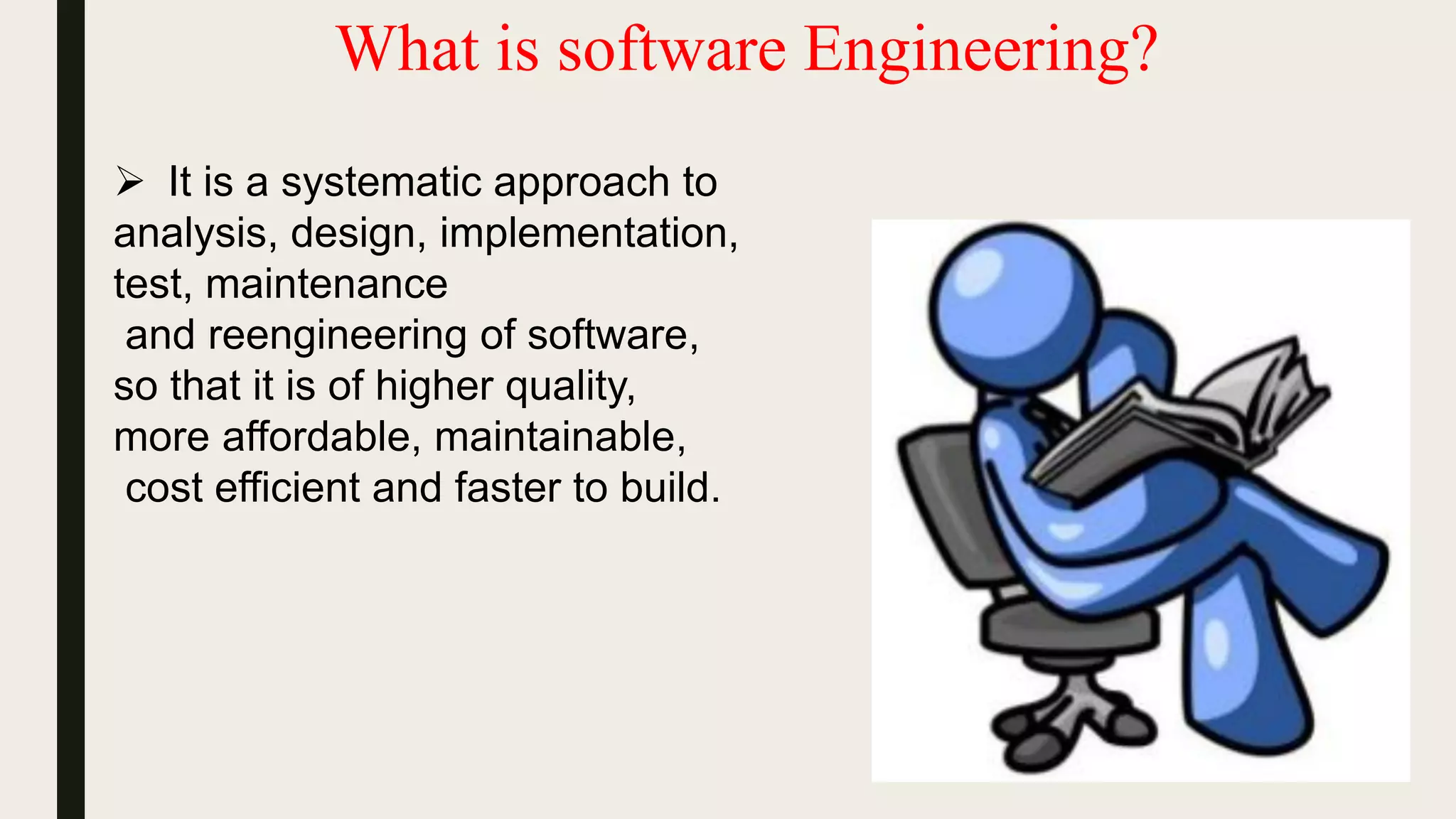 What is software Engineering?
 It is a systematic approach to
analysis, design, implementation,
test, maintenance
and reengineering of software,
so that it is of higher quality,
more affordable, maintainable,
cost efficient and faster to build.
 