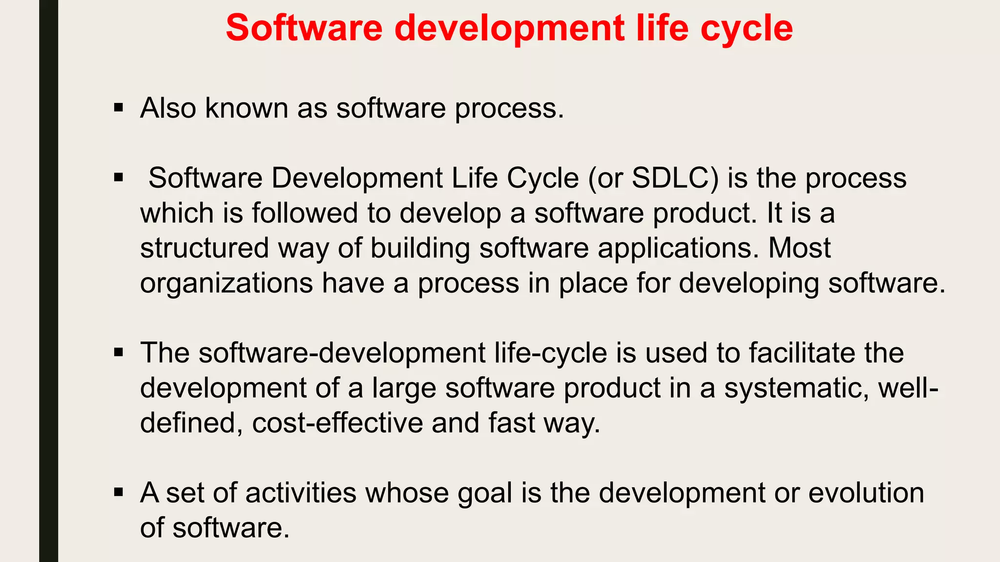 Software development life cycle
 Also known as software process.
 Software Development Life Cycle (or SDLC) is the process
which is followed to develop a software product. It is a
structured way of building software applications. Most
organizations have a process in place for developing software.
 The software-development life-cycle is used to facilitate the
development of a large software product in a systematic, well-
defined, cost-effective and fast way.
 A set of activities whose goal is the development or evolution
of software.
 