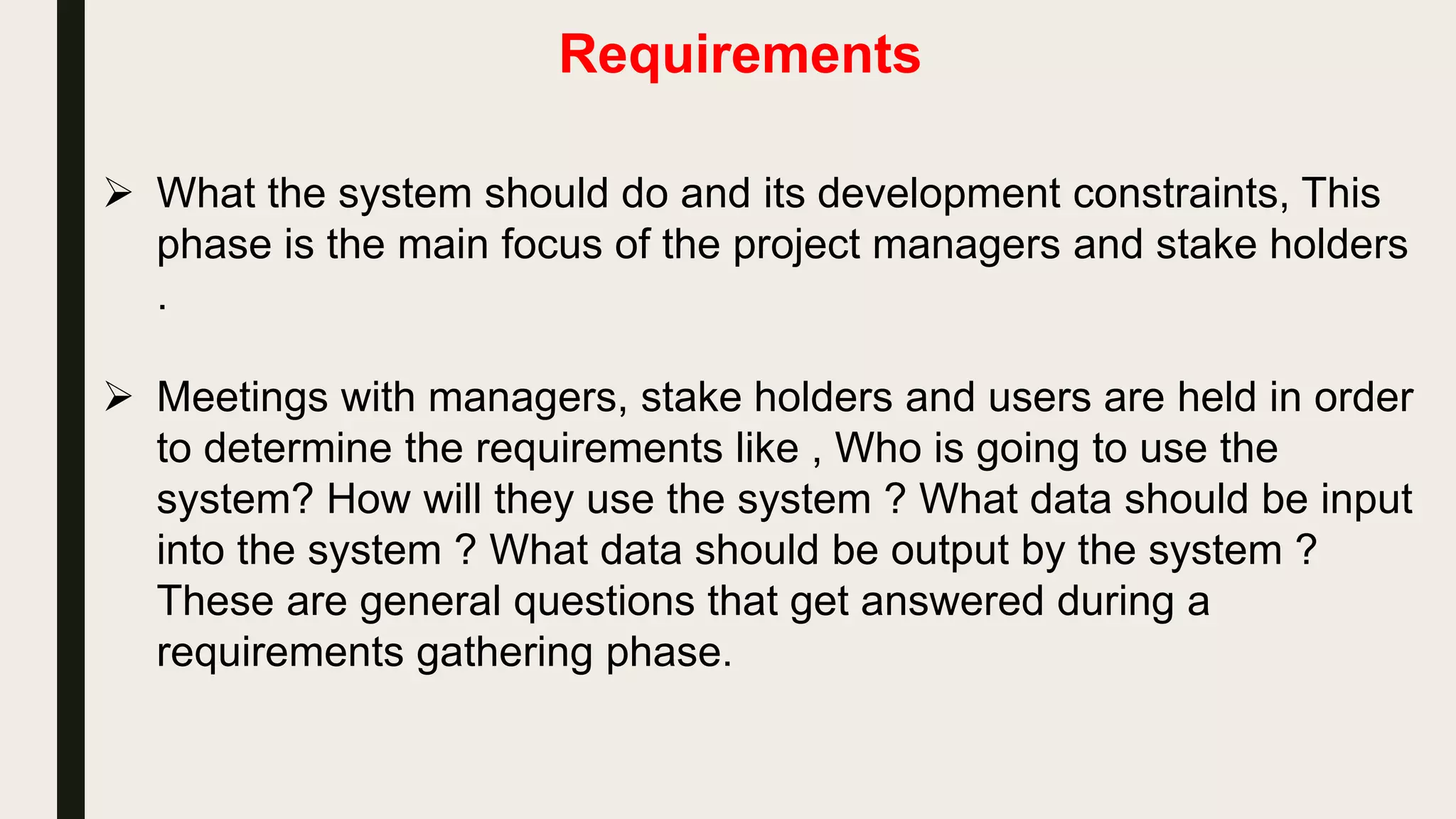 Requirements
 What the system should do and its development constraints, This
phase is the main focus of the project managers and stake holders
.
 Meetings with managers, stake holders and users are held in order
to determine the requirements like , Who is going to use the
system? How will they use the system ? What data should be input
into the system ? What data should be output by the system ?
These are general questions that get answered during a
requirements gathering phase.
 