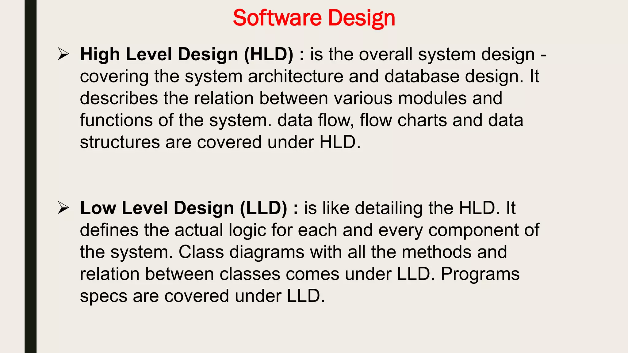 Software Design
 High Level Design (HLD) : is the overall system design , It
describes the relation between various modules and functions of
the system.
 Low Level Design (LLD) : is like detailing the HLD. It defines the
actual logic for each and every component of the system.
 