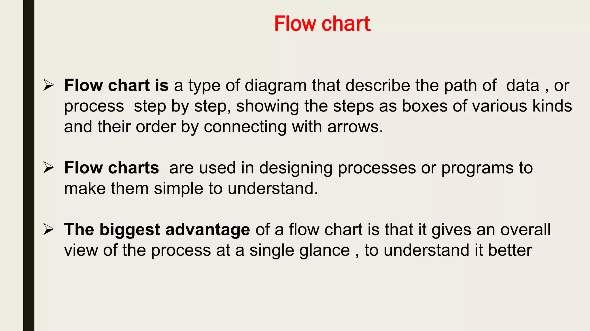 Flow chart
 Flow chart is a type of diagram that describe the path of data , or
process step by step, showing the steps as boxes of various kinds
and their order by connecting with arrows.
 Flow charts are used in designing processes or programs to
make them simple to understand.
 The biggest advantage of a flow chart is that it gives an overall
view of the process at a single glance , to understand it better
 