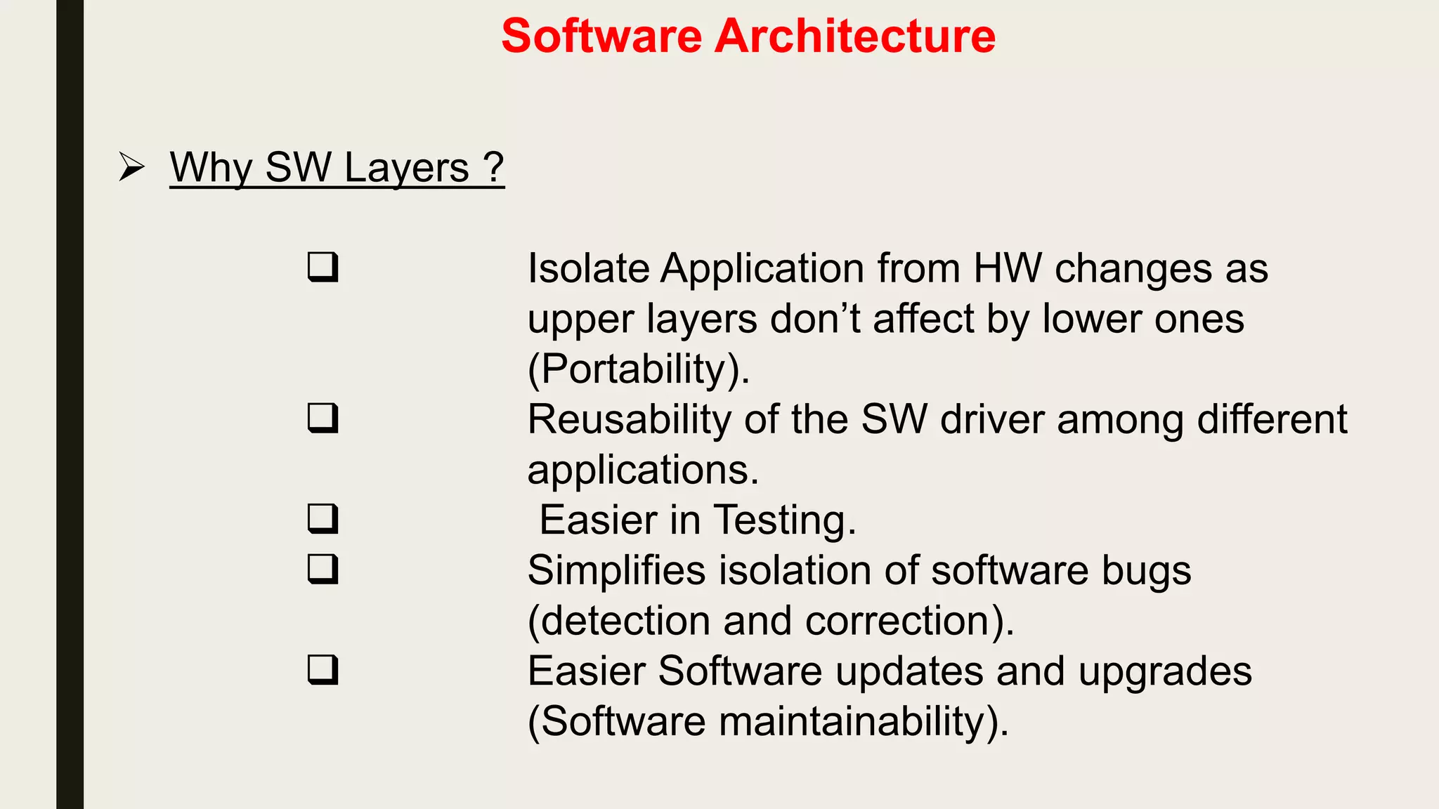 Software Architecture
 Why SW Layers ?
 Isolate Application from HW changes as
upper layers don’t affect by lower ones
(Portability).
 Reusability of the SW driver among different
applications.
 Easier in Testing.
 Simplifies isolation of software bugs
(detection and correction).
 Easier Software updates and upgrades
(Software maintainability).
 
