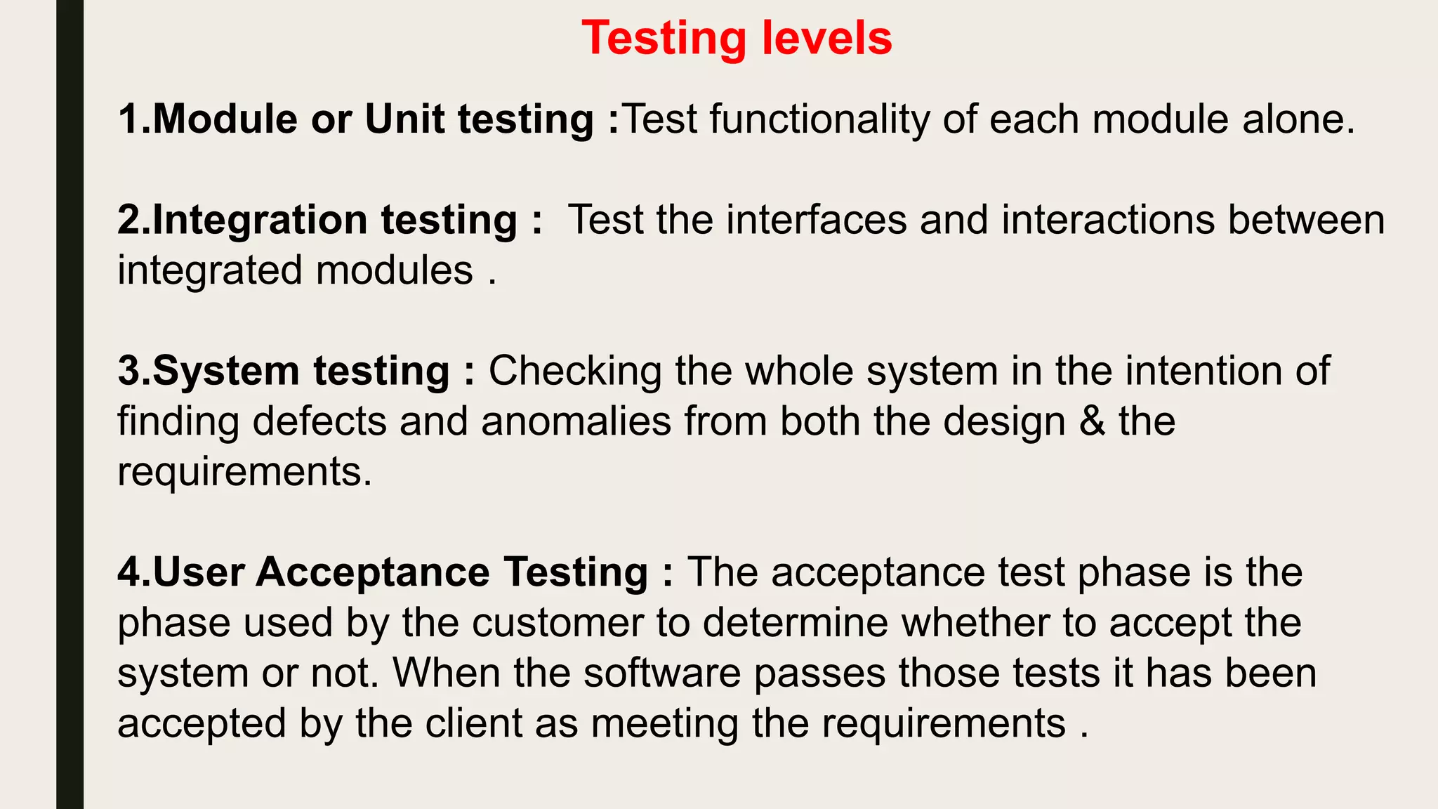 1.Unit testing : Test the software for defects and bugs .
2.Component testing :Test functionality of each module alone.
3.Integration testing : Test the interfaces and interactions between
integrated modules .
4.System testing : Checking the whole system in the intention of
finding defects and anomalies from both the design & the
requirements.
5.User Acceptance Testing : The acceptance test phase is the
phase used by the customer to determine whether to accept the
system or not. When the software passes those tests it has been
accepted by the client as meeting the requirements .
 