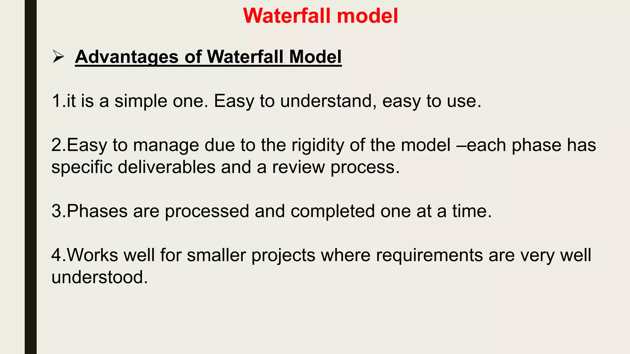 Waterfall model
 The waterfall model is a very common software development
process model.
 The waterfall model was popularized in the 1970s and
permeates most current software-engineering textbooks and
standard industrial practices.
 As the figure shows, the process is structured as a cascade of
phases, where the output of one phase constitutes the input to
the next one. Each phase, in turn, is structured as a set of
activities that might be executed by different people concurrently.
 Because of the cascade from one phase to another, this model is
known as the waterfall model.
 
