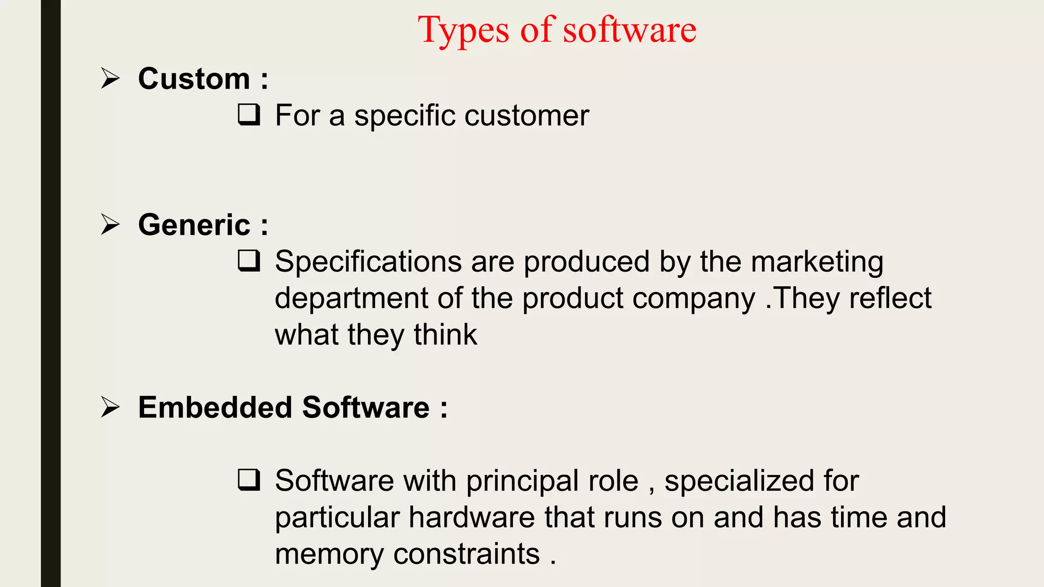 Types of software
 Custom :
 For a specific customer
 Generic :
 Specifications are produced by the marketing
department of the product company .They reflect
what they think
 Embedded Software :
 Software with principal role , specialized for
particular hardware that runs on and has time and
memory constraints .
 