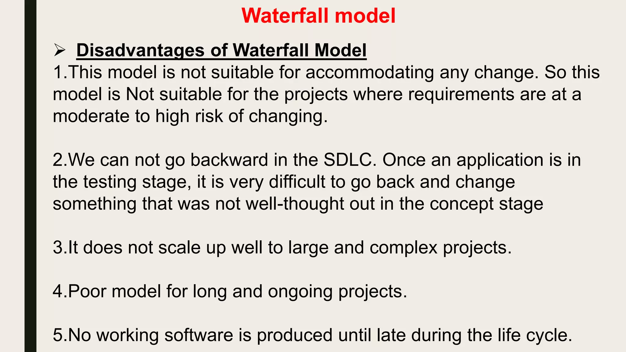 Waterfall model
 Advantages of Waterfall Model
1.it is a simple one. Easy to understand, easy to use.
2.Easy to manage due to the rigidity of the model –each phase has
specific deliverables and a review process.
3.Phases are processed and completed one at a time.
4.Works well for smaller projects where requirements are very well
understood.
 