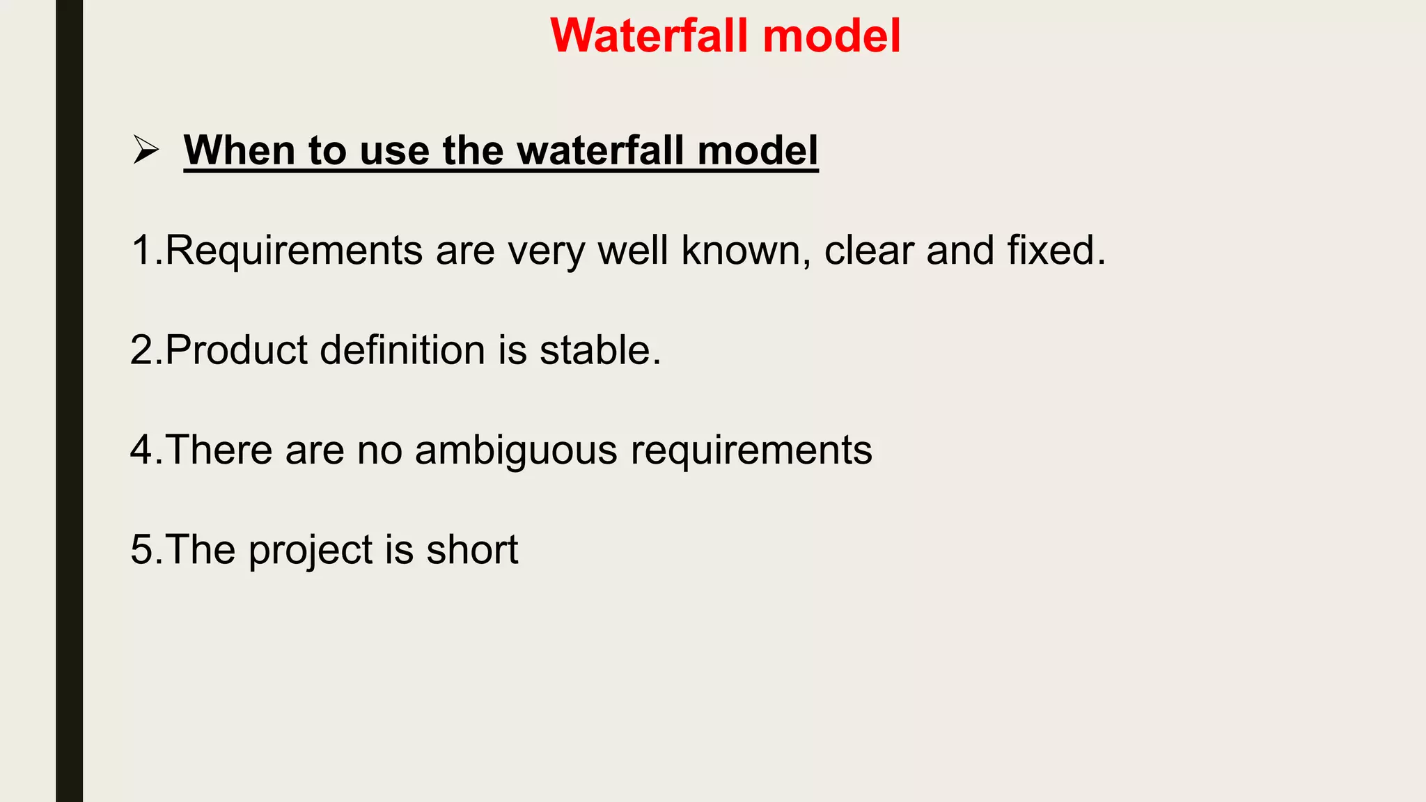 Waterfall model
 Disadvantages of Waterfall Model
1.This model is not suitable for accommodating any change. So this
model is Not suitable for the projects where requirements are at a
moderate to high risk of changing.
2.We can not go backward in the SDLC. Once an application is in
the testing stage, it is very difficult to go back and change
something that was not well-thought out in the concept stage
3.It does not scale up well to large and complex projects.
4.Poor model for long and ongoing projects.
5.No working software is produced until late during the life cycle.
 