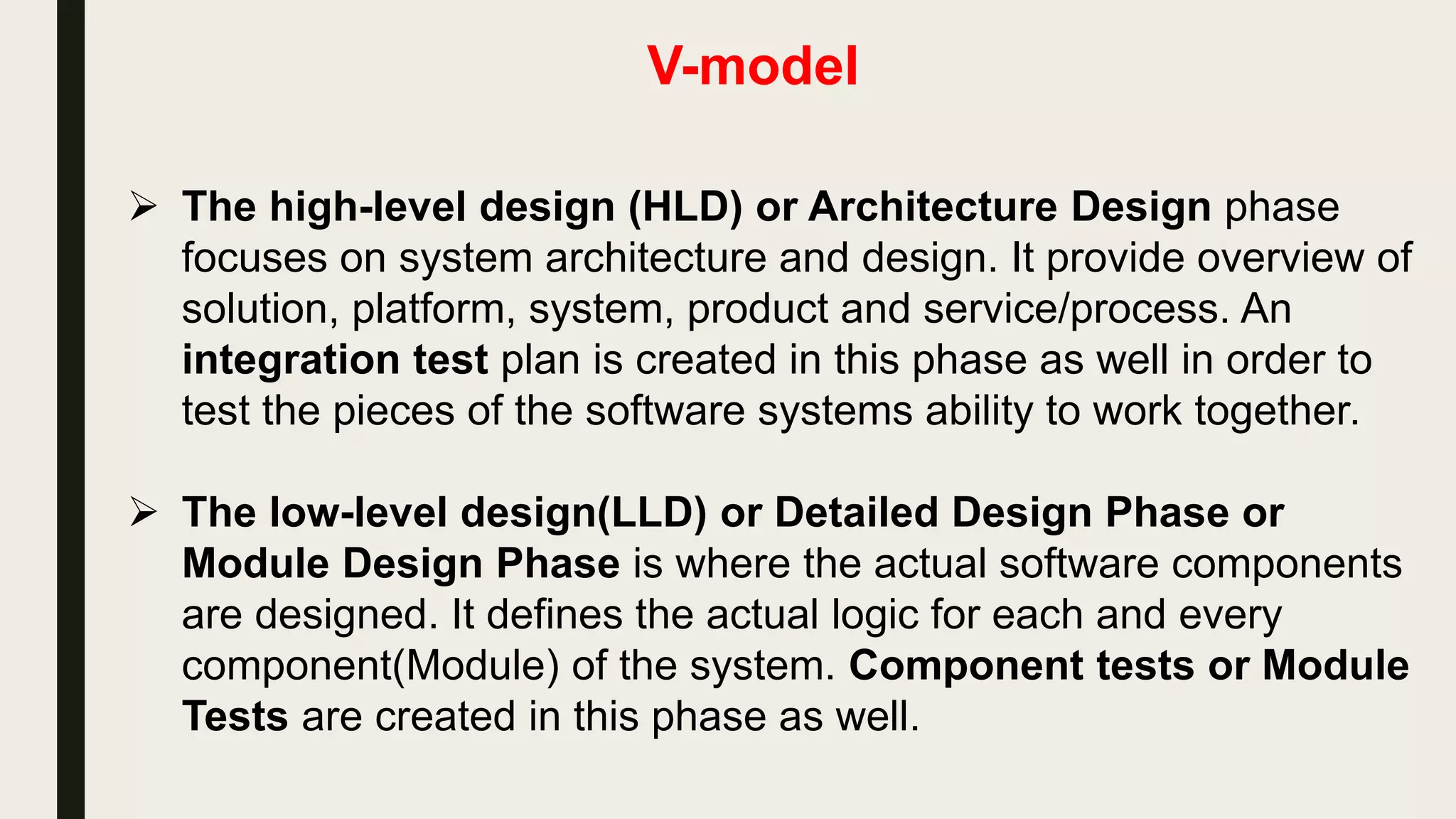 V-model
 The V-model represents a software development , which may be
considered an extension of the waterfall model. Instead of moving
down in a linear way, the process steps are bent upwards after the
coding phase, to form the typical V shape. The V-Model
demonstrates the relationships between each phase of the
development life cycle and its associated phase of testing.
 Requirements like SRS document begin the life cycle model just
like the waterfall model. But, in this model before development is
started, a system test plan is created. The test plan focuses on
meeting the functionality specified in the requirements gathering.
 