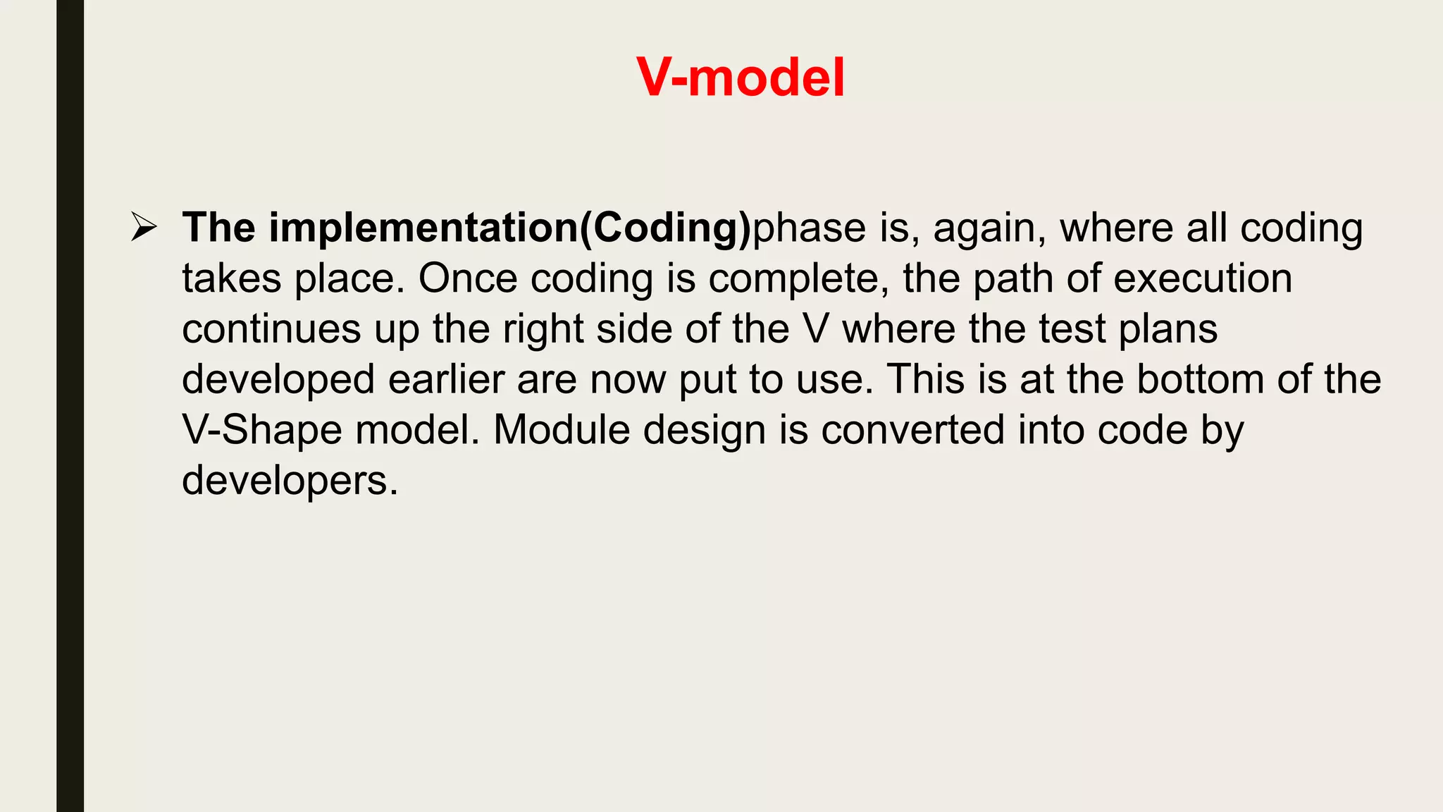 V-model
 The high-level design (HLD) or Architecture Design phase
focuses on system architecture and design. It provide overview of
solution, platform, system, product and service/process. An
integration test plan is created in this phase as well in order to
test the pieces of the software systems ability to work together.
 The low-level design(LLD) or Detailed Design Phase or
Module Design Phase is where the actual software components
are designed. It defines the actual logic for each and every
component(Module) of the system. Component tests or Module
Tests are created in this phase as well.
 