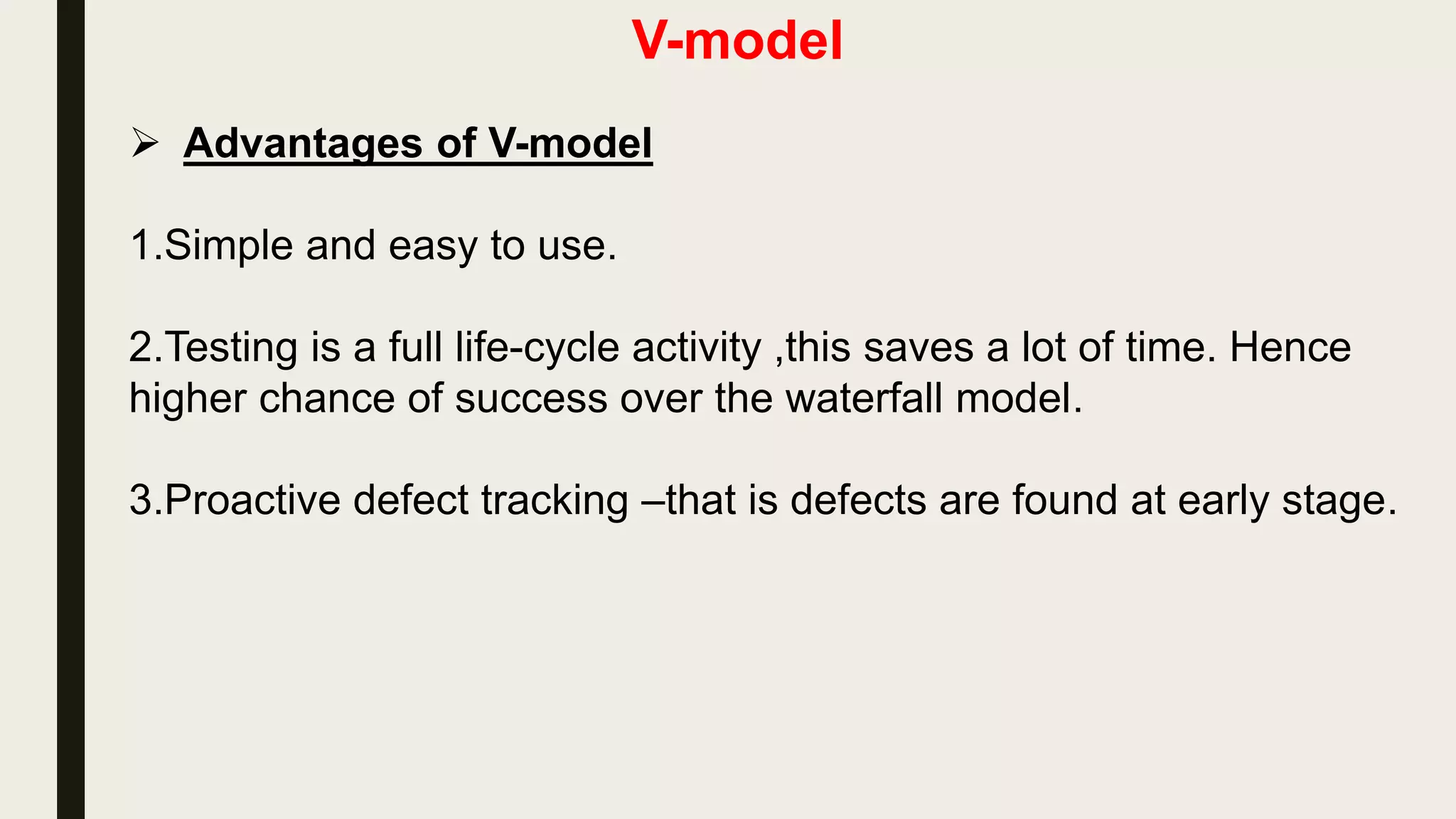 V-model
 The implementation(Coding) phase is where all coding takes
place. Unit Testing is created in this phase in order to test the
software for defects and bugs . Then is performed on the code
once coding is complete . The path of execution continues up the
right side of the V where the test plans developed earlier are now
put to use. This is at the bottom of the V-Shape model. Module
design is converted into code by developers.
 