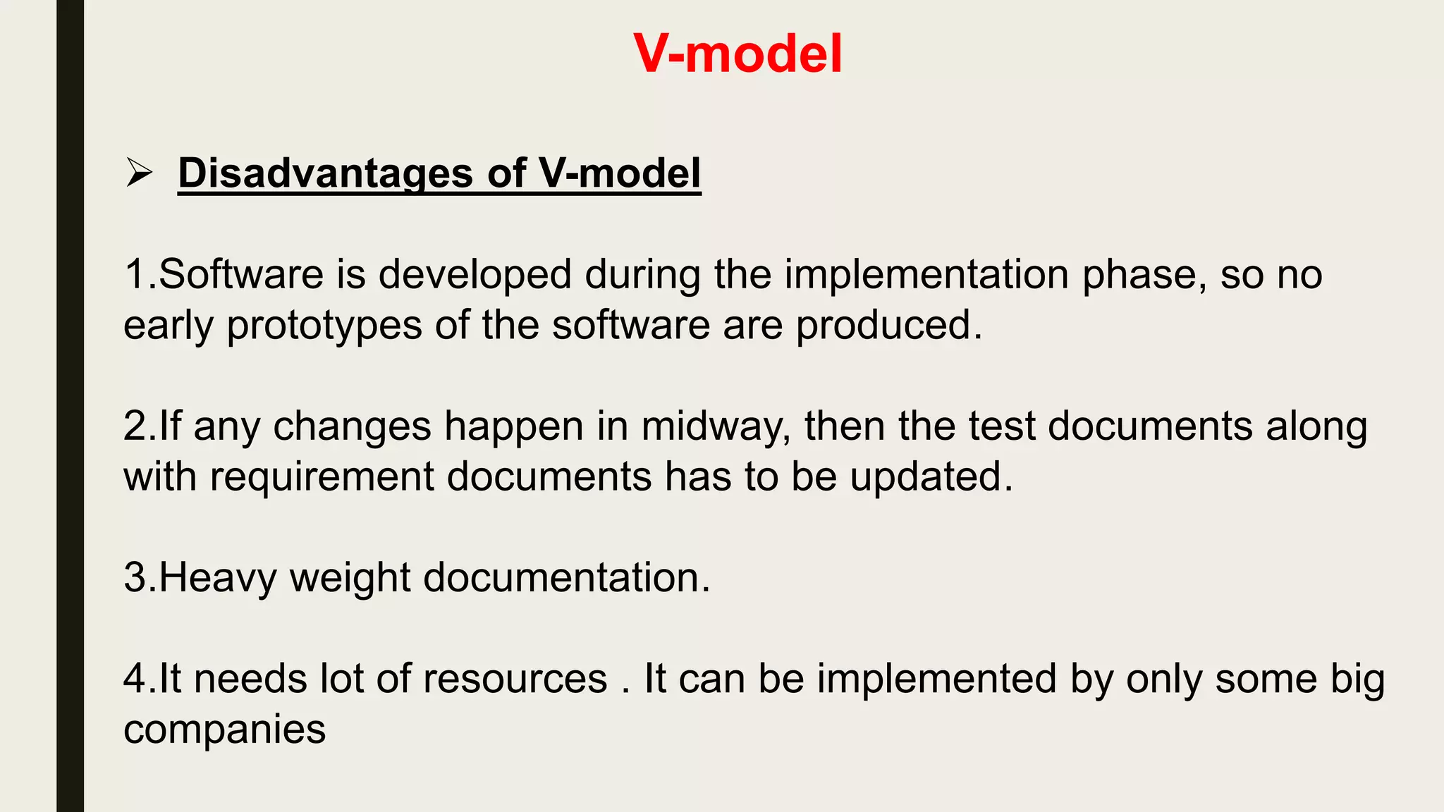 V-model
 Advantages of V-model
1.Simple and easy to use.
2.Testing is a full life-cycle activity ,this saves a lot of time. Hence
higher chance of success over the waterfall model.
3.Proactive defect tracking –that is defects are found at early stage.
 