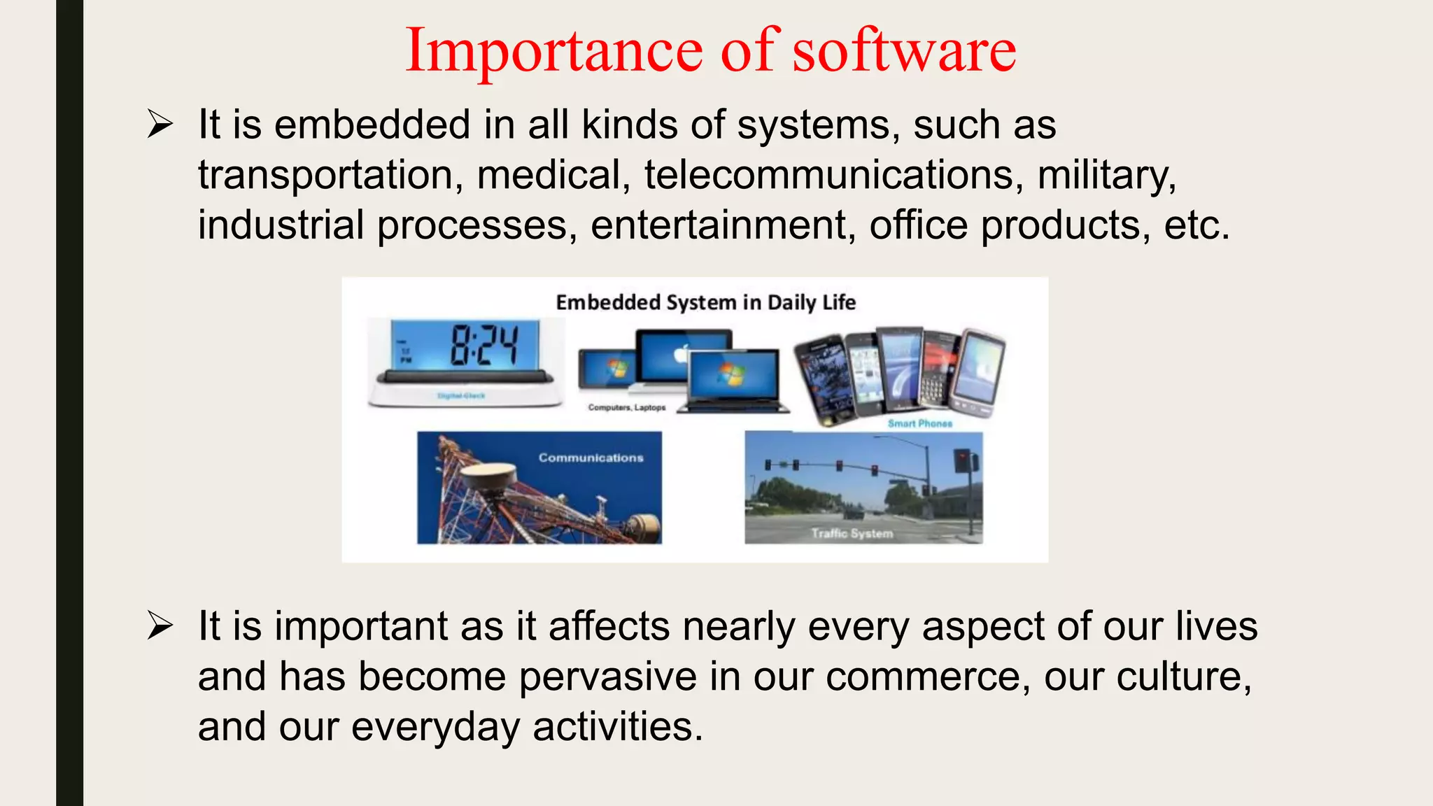 Importance of software
 It is embedded in all kinds of systems, such as
transportation, medical, telecommunications, military,
industrial processes, entertainment, office products, etc.
 It is important as it affects nearly every aspect of our lives
and has become pervasive in our commerce, our culture,
and our everyday activities.
 