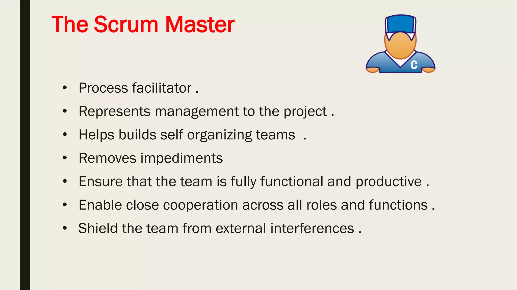 Product owner
■ Define the features of the product (responsible for the
backlog and story) .
■ Decide on release date and content .
■ Prioritize features according to market value .
■ Accept or reject work results .
■ Helps define ‘done’ .
 