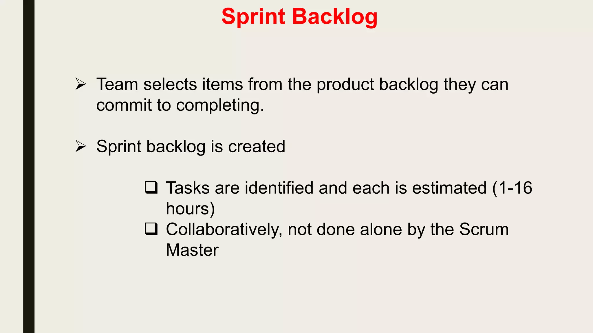 Product backlog
• The requirements
• A list of all desired work on the project
• Ideally expressed such that each item has value to the users or
customers of the product
• Prioritized by the product owner
• Reprioritized at the start of each sprint
This is the
product backlog
 