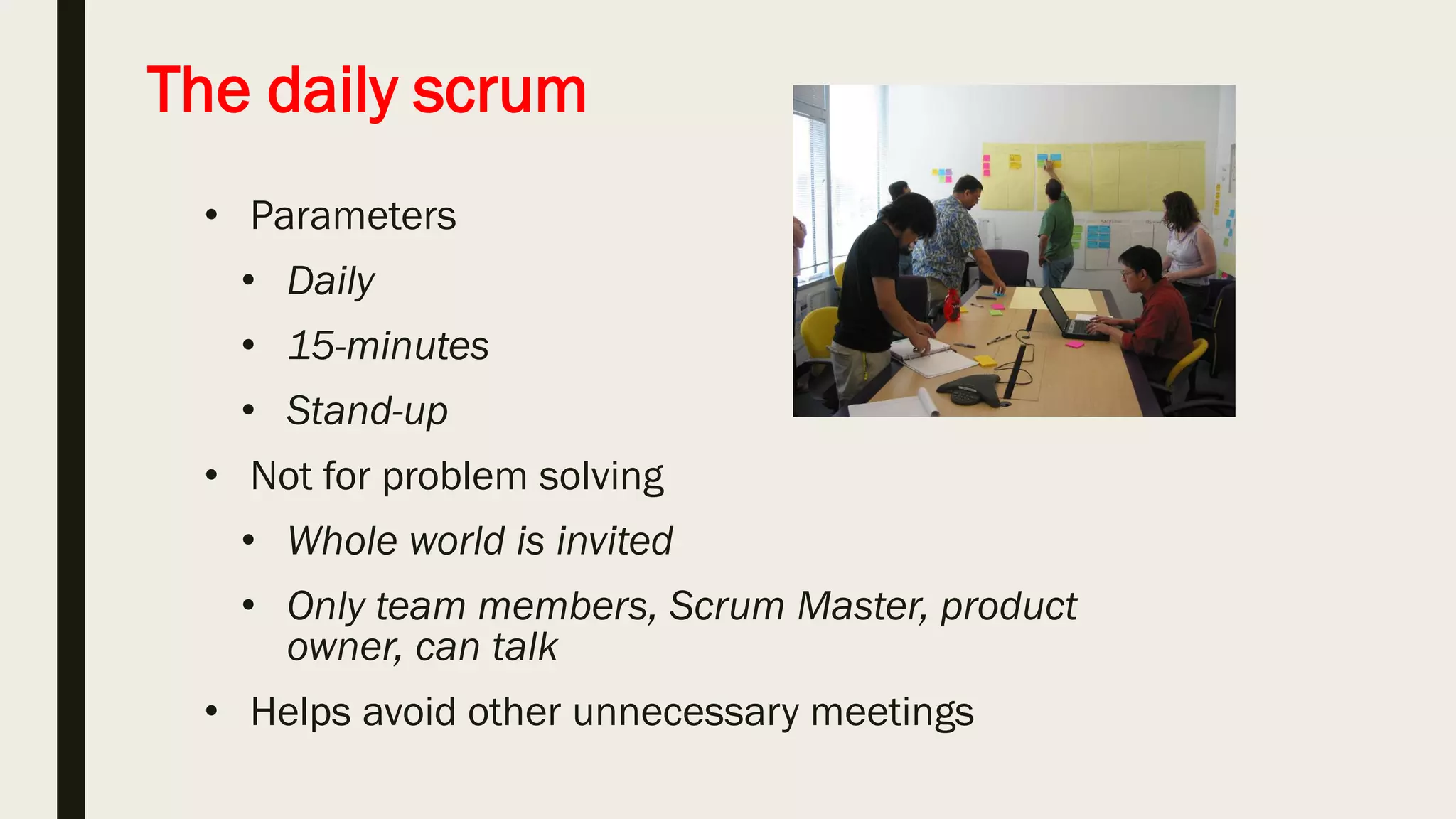 Sprint planning meeting
Sprint prioritization
• Analyze and evaluate product
backlog
• Select sprint goal
Sprint planning
• Decide how to achieve sprint
goal (design)
• Create sprint backlog (tasks)
from product backlog items
(user stories / features)
• Estimate sprint backlog in hours
Sprint
goal
Sprint
backlog
Business
conditions
Team
capacity
Product
backlog
Technology
Current
product
Sprint planning
 
