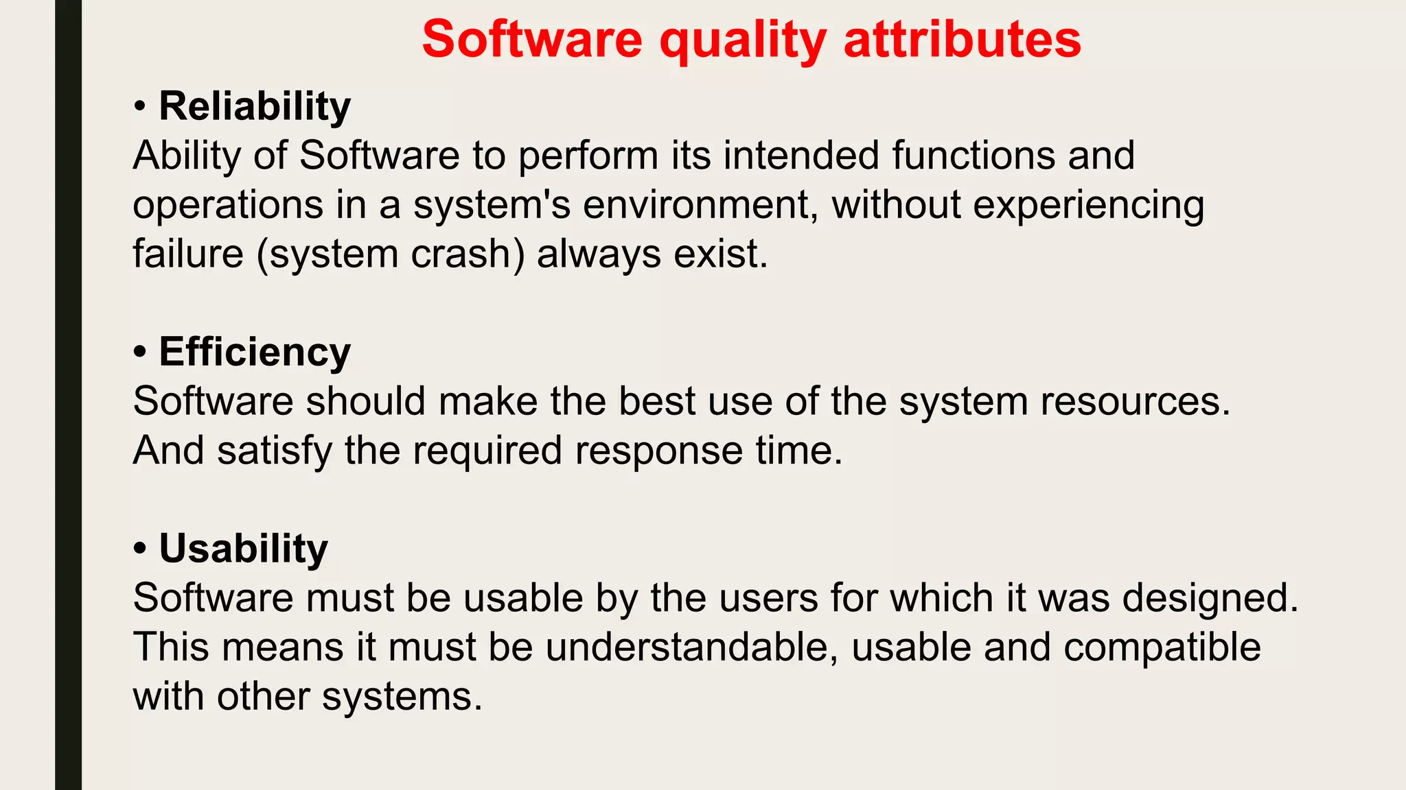 Software quality attributes
• Reliability
Ability of Software to perform its intended functions and
operations in a system's environment, without experiencing
failure (system crash) always exist.
• Efficiency
Software should make the best use of the system resources.
And satisfy the required response time.
• Usability
Software must be usable by the users for which it was designed.
This means it must be understandable, usable and compatible
with other systems.
 