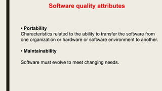 Software quality attributes
• Portability
Characteristics related to the ability to transfer the software from
one organization or hardware or software environment to another.
• Maintainability
Software must evolve to meet changing needs.
 