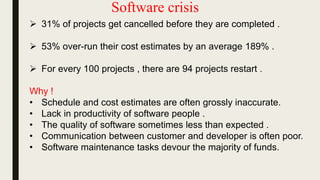 Software crisis
 31% of projects get cancelled before they are completed .
 53% over-run their cost estimates by an average 189% .
 For every 100 projects , there are 94 projects restart .
Why !
• Schedule and cost estimates are often grossly inaccurate.
• Lack in productivity of software people .
• The quality of software sometimes less than expected .
• Communication between customer and developer is often poor.
• Software maintenance tasks devour the majority of funds.
 