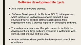 Software development life cycle
 Also known as software process.
 Software Development Life Cycle (or SDLC) is the process
which is followed to develop a software product. It is a
structured way of building software applications. Most
organizations have a process in place for developing software.
 The software-development life-cycle is used to facilitate the
development of a large software product in a systematic, well-
defined, cost-effective and fast way.
 A set of activities whose goal is the development or evolution
of software.
 