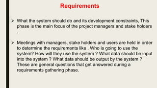 Requirements
 What the system should do and its development constraints, This
phase is the main focus of the project managers and stake holders
.
 Meetings with managers, stake holders and users are held in order
to determine the requirements like , Who is going to use the
system? How will they use the system ? What data should be input
into the system ? What data should be output by the system ?
These are general questions that get answered during a
requirements gathering phase.
 