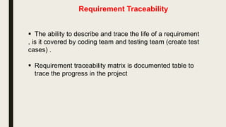 Software Requirement Specification Document
 Requirements documentation is the description of what a particular
software does or shall do.
 It is used throughout development to communicate how the
software functions or how it is intended to operate. It is also used
as an agreement or as the foundation for agreement on what the
software will do.
 Requirements are produced and consumed by everyone involved
in the production of software: end users, customers, product
managers, project managers , designers , developers, and testers.
 