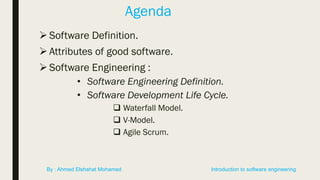 Agenda
Software Definition.
 Attributes of good software.
Software Engineering :
• Software Engineering Definition.
• Software Development Life Cycle.
 Waterfall Model.
 V-Model.
 Agile Scrum.
Introduction to software engineeringBy : Ahmed Elshahat Mohamed
 