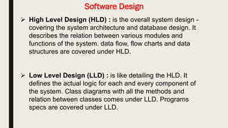 Software Design
 High Level Design (HLD) : is the overall system design , It
describes the relation between various modules and functions of
the system.
 Low Level Design (LLD) : is like detailing the HLD. It defines the
actual logic for each and every component of the system.
 