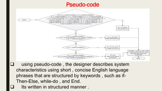 Pseudo-code
 using pseudo-code , the designer describes system
characteristics using short , concise English language
phrases that are structured by keywords , such as if-
Then-Else, while-do , and End.
 Its written in structured manner .
 